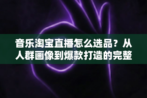 音乐淘宝直播怎么选品？从人群画像到爆款打造的完整选品攻略