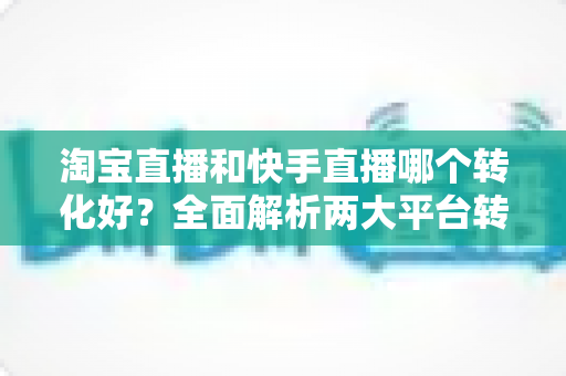 淘宝直播和快手直播哪个转化好？全面解析两大平台转化率差异，帮你选对直播阵地