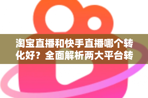 淘宝直播和快手直播哪个转化好？全面解析两大平台转化率差异，帮你选对直播阵地