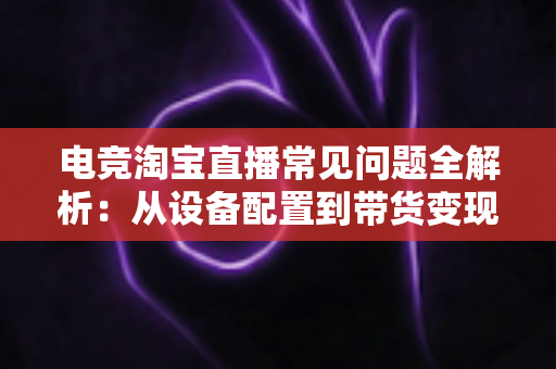 电竞淘宝直播常见问题全解析:从设备配置到带货变现,新手主播一站式避坑指南 电竞淘宝直播常见问题全解析:从设备配置到带货变现,新手主播一站式避坑指南