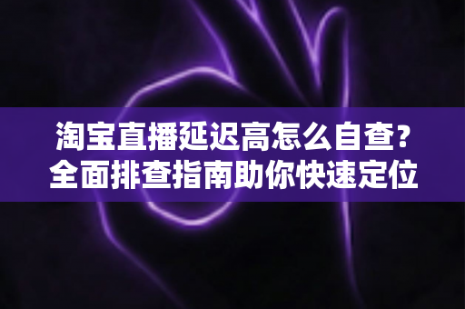 淘宝直播延迟高怎么自查？全面排查指南助你快速定位卡顿根源，让直播间流畅不丢粉