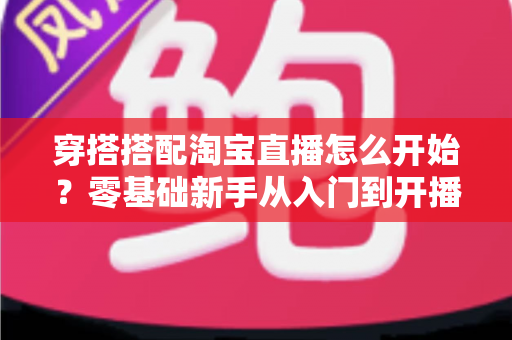 穿搭搭配淘宝直播怎么开始?零基础新手从入门到开播的完整实战指南 穿搭搭配淘宝直播怎么开始?零基础新手从入门到开播的完整实战指南