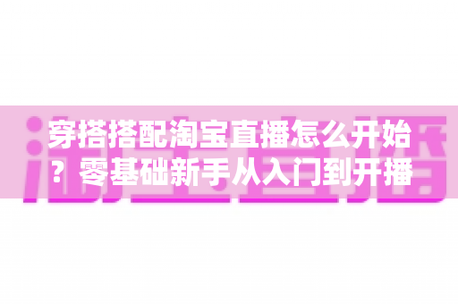 穿搭搭配淘宝直播怎么开始?零基础新手从入门到开播的完整实战指南 穿搭搭配淘宝直播怎么开始?零基础新手从入门到开播的完整实战指南
