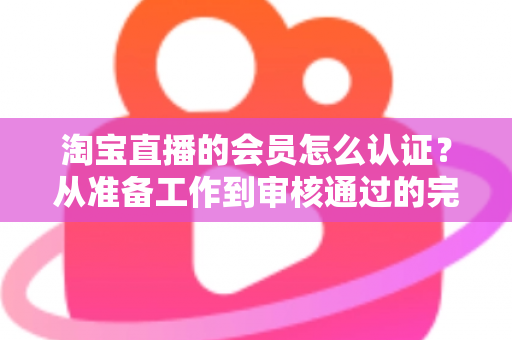 淘宝直播的会员怎么认证？从准备工作到审核通过的完整认证指南