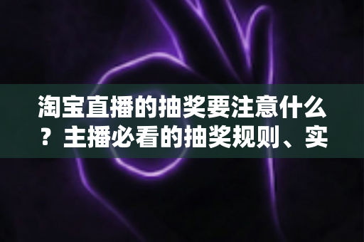 淘宝直播的抽奖要注意什么?主播必看的抽奖规则、实操流程与避坑全攻略 淘宝直播的抽奖要注意什么?主播必看的抽奖规则、实操流程与避坑全攻略