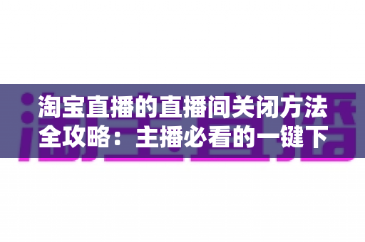 淘宝直播的直播间关闭方法全攻略:主播必看的一键下播与权限关闭完整指南 淘宝直播的直播间关闭方法全攻略:主播必看的一键下播与权限关闭完整指南