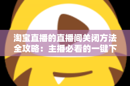 淘宝直播的直播间关闭方法全攻略：主播必看的一键下播与权限关闭完整指南