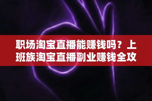 职场淘宝直播能赚钱吗？上班族淘宝直播副业赚钱全攻略与收入真相深度解析