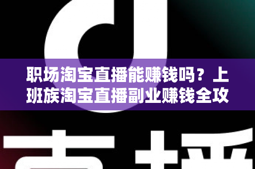 职场淘宝直播能赚钱吗？上班族淘宝直播副业赚钱全攻略与收入真相深度解析