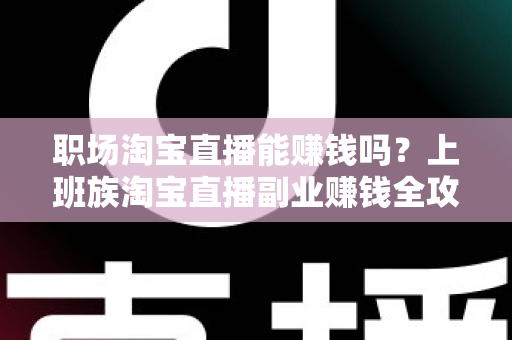 职场淘宝直播能赚钱吗？上班族淘宝直播副业赚钱全攻略与收入真相深度解析