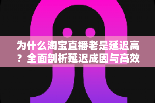 为什么淘宝直播老是延迟高?全面剖析延迟成因与高效解决方案 为什么淘宝直播老是延迟高?全面剖析延迟成因与高效解决方案