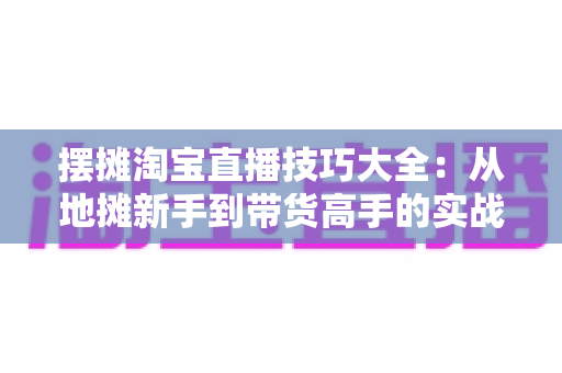 摆摊淘宝直播技巧大全:从地摊新手到带货高手的实战指南 摆摊淘宝直播技巧大全:从地摊新手到带货高手的实战指南