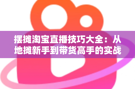 摆摊淘宝直播技巧大全:从地摊新手到带货高手的实战指南 摆摊淘宝直播技巧大全:从地摊新手到带货高手的实战指南
