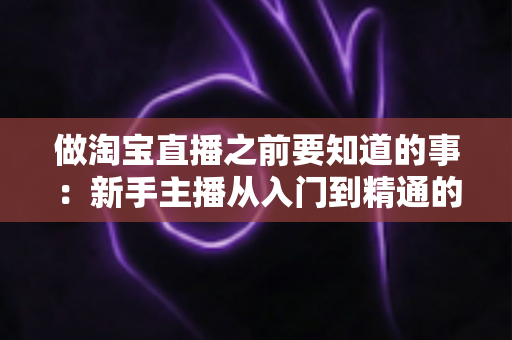 做淘宝直播之前要知道的事:新手主播从入门到精通的完整避坑指南 做淘宝直播之前要知道的事:新手主播从入门到精通的完整避坑指南