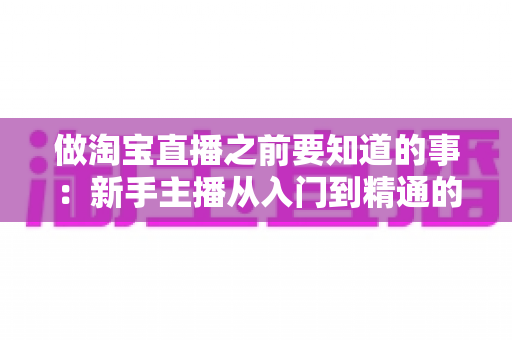 做淘宝直播之前要知道的事:新手主播从入门到精通的完整避坑指南 做淘宝直播之前要知道的事:新手主播从入门到精通的完整避坑指南