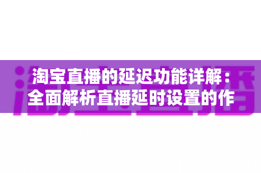 淘宝直播的延迟功能详解:全面解析直播延时设置的作用、操作步骤与实用技巧 淘宝直播的延迟功能详解:全面解析直播延时设置的作用、操作步骤与实用技巧