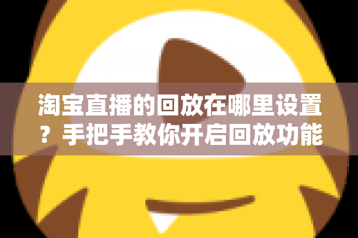 淘宝直播的回放在哪里设置？手把手教你开启回放功能的全流程实用指南