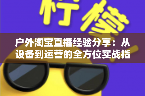 户外淘宝直播经验分享：从设备到运营的全方位实战指南