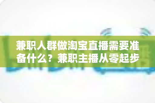 兼职人群做淘宝直播需要准备什么?兼职主播从零起步的全攻略 兼职人群做淘宝直播需要准备什么?兼职主播从零起步的全攻略