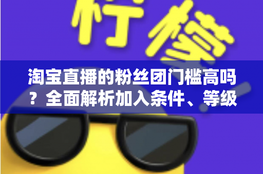淘宝直播的粉丝团门槛高吗？全面解析加入条件、等级规则与快速入团攻略