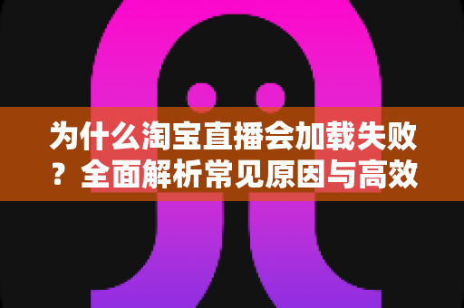 为什么淘宝直播会加载失败？全面解析常见原因与高效解决方案指南