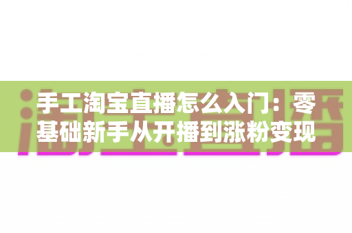 手工淘宝直播怎么入门:零基础新手从开播到涨粉变现的全流程实战指南 手工淘宝直播怎么入门:零基础新手从开播到涨粉变现的全流程实战指南