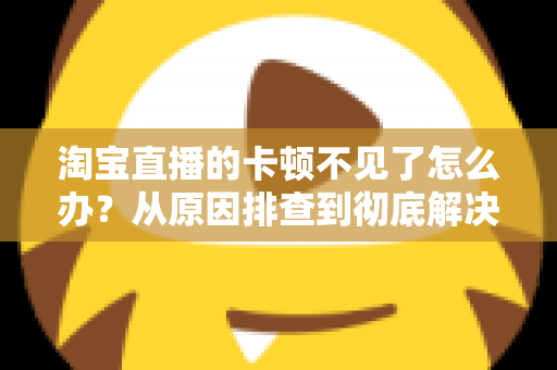 淘宝直播的卡顿不见了怎么办?从原因排查到彻底解决的实用指南 淘宝直播的卡顿不见了怎么办?从原因排查到彻底解决的实用指南