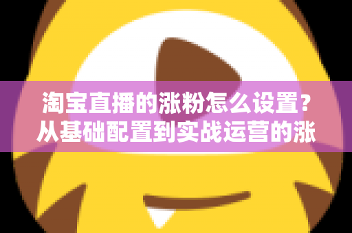 淘宝直播的涨粉怎么设置?从基础配置到实战运营的涨粉全攻略 淘宝直播的涨粉怎么设置?从基础配置到实战运营的涨粉全攻略