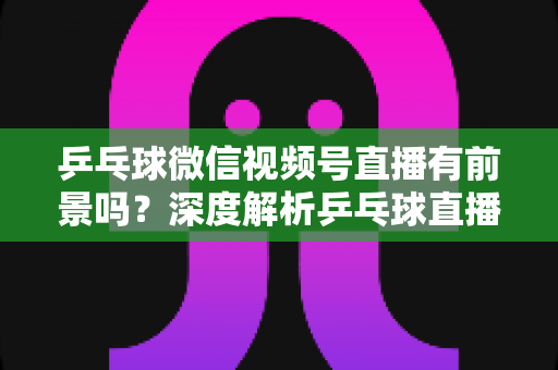 乒乓球微信视频号直播有前景吗？深度解析乒乓球直播的机遇、变现路径与实操指南