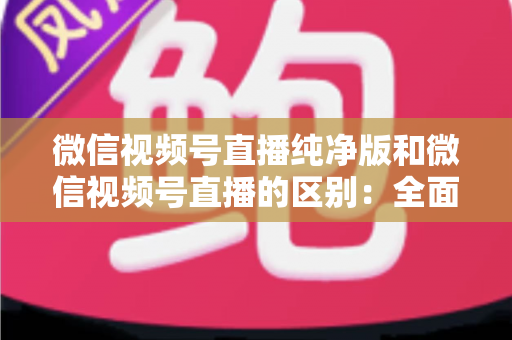 微信视频号直播纯净版和微信视频号直播的区别:全面解析两种直播模式,帮你选出最适合的观看与直播方式 微信视频号直播纯净版和微信视频号直播的区别:全面解析两种直播模式,帮你选出最适合的观看与直播方式