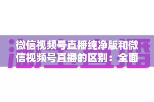 微信视频号直播纯净版和微信视频号直播的区别:全面解析两种直播模式,帮你选出最适合的观看与直播方式 微信视频号直播纯净版和微信视频号直播的区别:全面解析两种直播模式,帮你选出最适合的观看与直播方式
