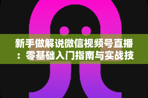 新手做解说微信视频号直播:零基础入门指南与实战技巧全解析 新手做解说微信视频号直播:零基础入门指南与实战技巧全解析