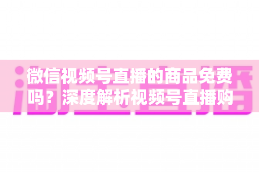 微信视频号直播的商品免费吗?深度解析视频号直播购物收费模式与避坑指南 微信视频号直播的商品免费吗?深度解析视频号直播购物收费模式与避坑指南