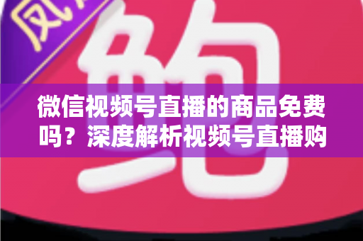 微信视频号直播的商品免费吗?深度解析视频号直播购物收费模式与避坑指南 微信视频号直播的商品免费吗?深度解析视频号直播购物收费模式与避坑指南