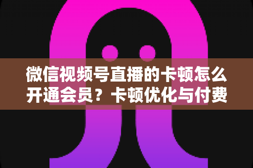 微信视频号直播的卡顿怎么开通会员？卡顿优化与付费功能开通全流程实用指南