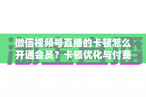 微信视频号直播的卡顿怎么开通会员？卡顿优化与付费功能开通全流程实用指南