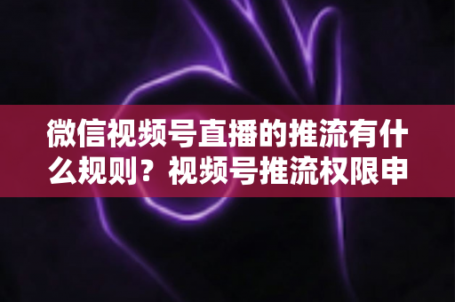 微信视频号直播的推流有什么规则？视频号推流权限申请、技术参数与内容合规一站式指南