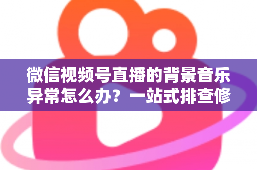 微信视频号直播的背景音乐异常怎么办?一站式排查修复与预防全攻略 微信视频号直播的背景音乐异常怎么办?一站式排查修复与预防全攻略
