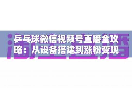 乒乓球微信视频号直播全攻略：从设备搭建到涨粉变现的一站式实战指南