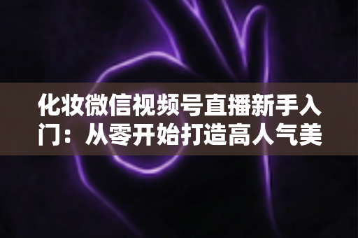 化妆微信视频号直播新手入门:从零开始打造高人气美妆直播间的完整指南 化妆微信视频号直播新手入门:从零开始打造高人气美妆直播间的完整指南