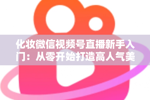 化妆微信视频号直播新手入门:从零开始打造高人气美妆直播间的完整指南 化妆微信视频号直播新手入门:从零开始打造高人气美妆直播间的完整指南