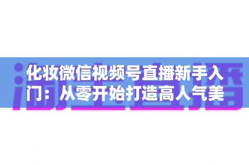 化妆微信视频号直播新手入门:从零开始打造高人气美妆直播间的完整指南 化妆微信视频号直播新手入门:从零开始打造高人气美妆直播间的完整指南