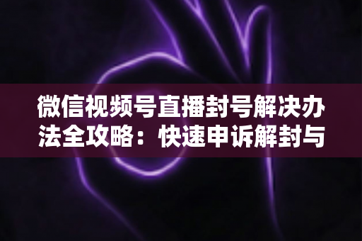 微信视频号直播封号解决办法全攻略:快速申诉解封与长期避坑指南 微信视频号直播封号解决办法全攻略:快速申诉解封与长期避坑指南