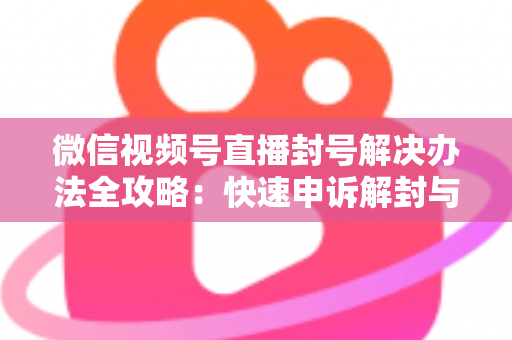 微信视频号直播封号解决办法全攻略:快速申诉解封与长期避坑指南 微信视频号直播封号解决办法全攻略:快速申诉解封与长期避坑指南