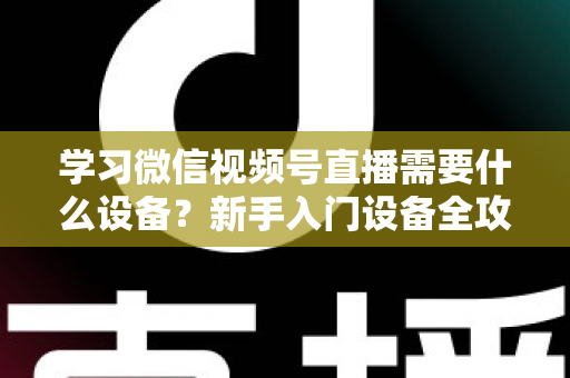 学习微信视频号直播需要什么设备？新手入门设备全攻略与选购指南