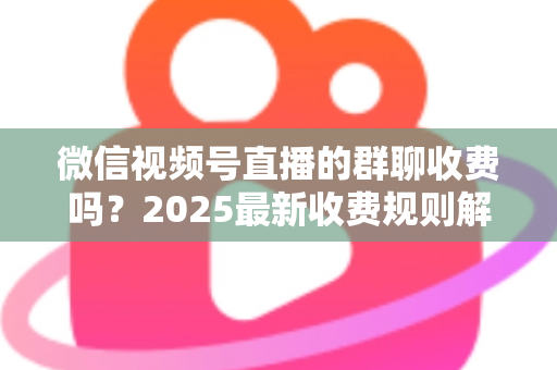 微信视频号直播的群聊收费吗?2025最新收费规则解析+免费入群避坑全攻略 微信视频号直播的群聊收费吗?2025最新收费规则解析+免费入群避坑全攻略