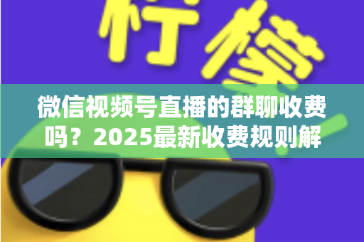微信视频号直播的群聊收费吗?2025最新收费规则解析+免费入群避坑全攻略 微信视频号直播的群聊收费吗?2025最新收费规则解析+免费入群避坑全攻略