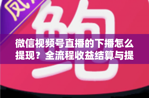 微信视频号直播的下播怎么提现?全流程收益结算与提现实操指南 微信视频号直播的下播怎么提现?全流程收益结算与提现实操指南