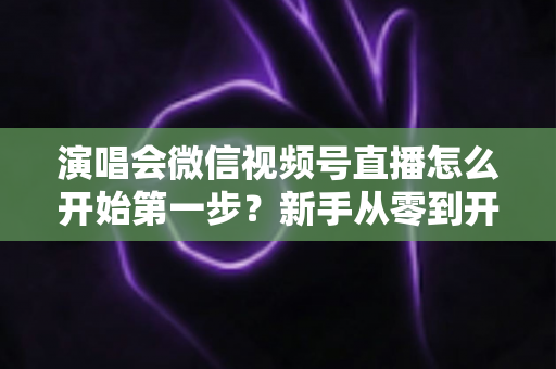演唱会微信视频号直播怎么开始第一步?新手从零到开播的完整实战指南 演唱会微信视频号直播怎么开始第一步?新手从零到开播的完整实战指南