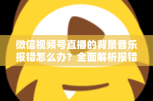 微信视频号直播的背景音乐报错怎么办？全面解析报错原因与实用解决方案